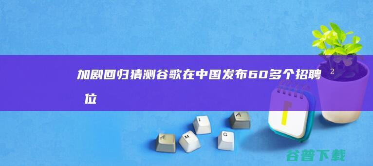 加剧回归猜测 谷歌在中国发布60多个招聘岗位 (加剧回归猜测的成语)